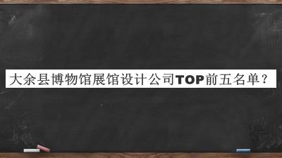 大余縣博物館展館設(shè)計公司TOP前五名單